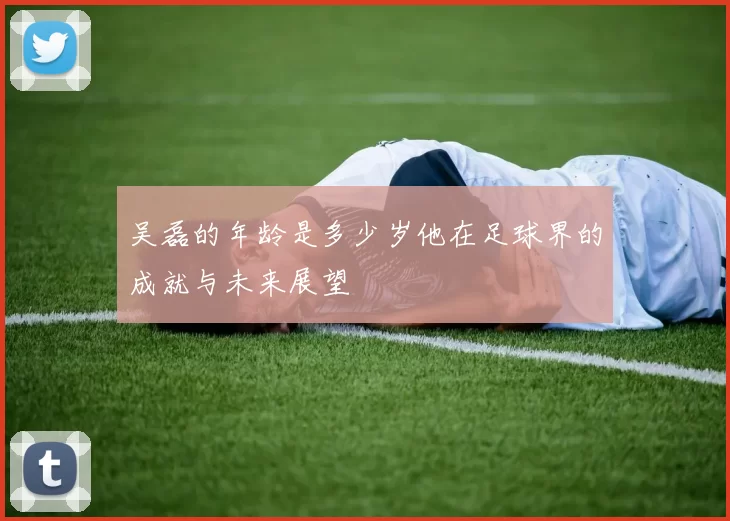 吴磊的年龄是多少岁他在足球界的成就与未来展望
