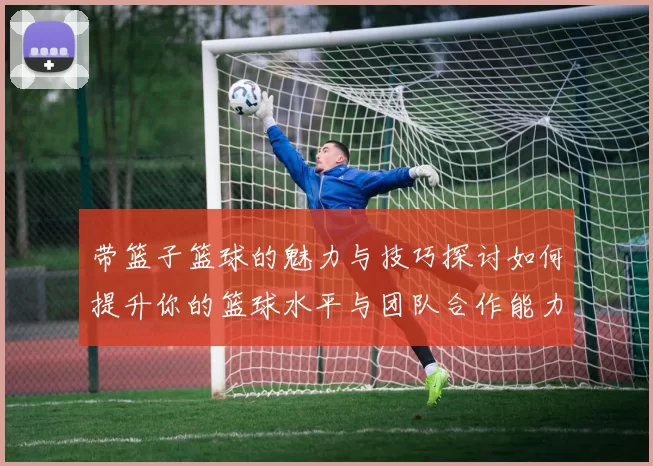 带篮子篮球的魅力与技巧探讨如何提升你的篮球水平与团队合作能力