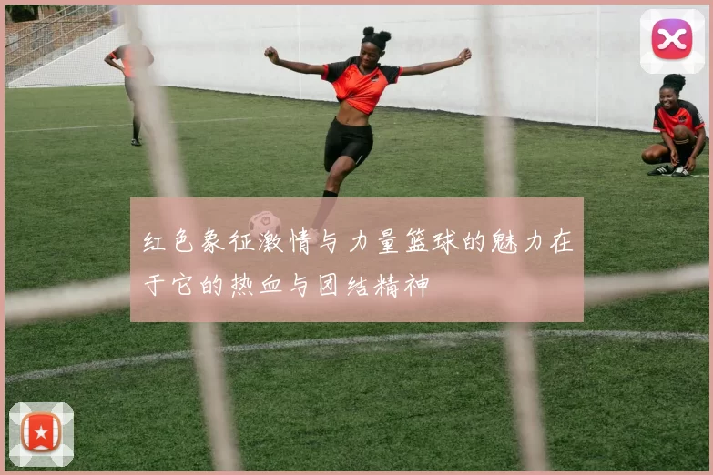 红色象征激情与力量篮球的魅力在于它的热血与团结精神