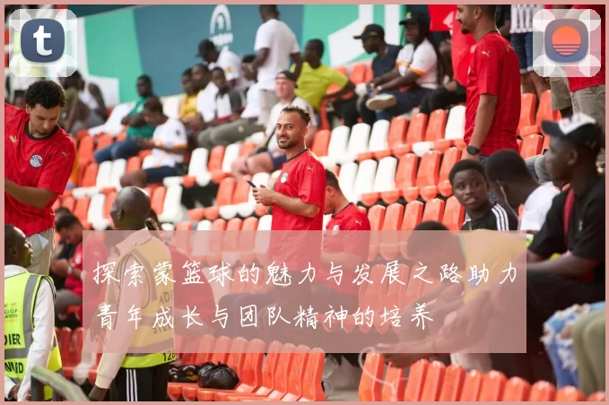 探索蒙篮球的魅力与发展之路助力青年成长与团队精神的培养