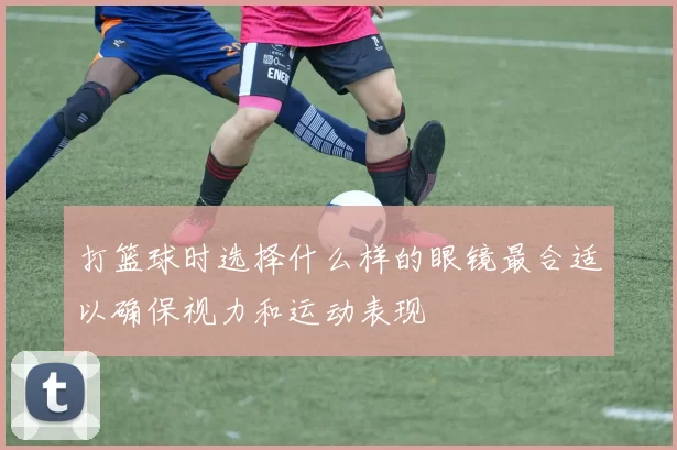 打篮球时选择什么样的眼镜最合适以确保视力和运动表现