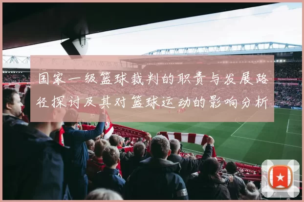 国家一级篮球裁判的职责与发展路径探讨及其对篮球运动的影响分析